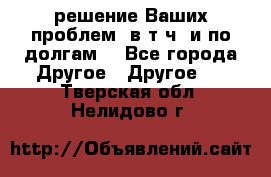 решение Ваших проблем (в т.ч. и по долгам) - Все города Другое » Другое   . Тверская обл.,Нелидово г.